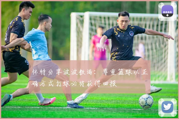 怀特分享波波教诲：尊重篮球以正确方式打球必将获得回报