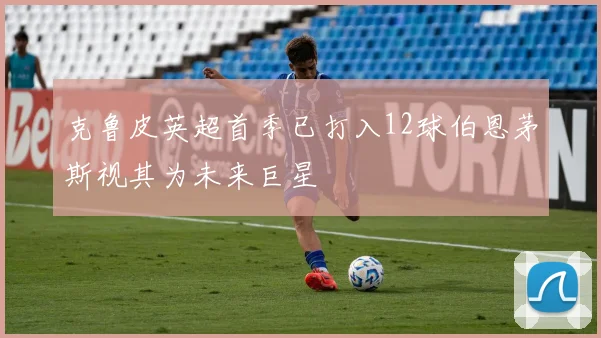 克鲁皮英超首季已打入12球伯恩茅斯视其为未来巨星