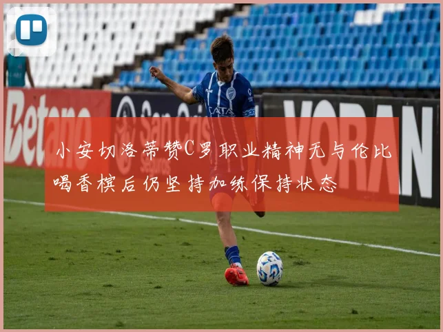 小安切洛蒂赞C罗职业精神无与伦比喝香槟后仍坚持加练保持状态