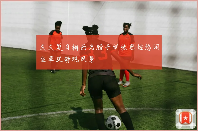 炎炎夏日梅西光膀子训练恩佐悠闲坐草皮静观风景