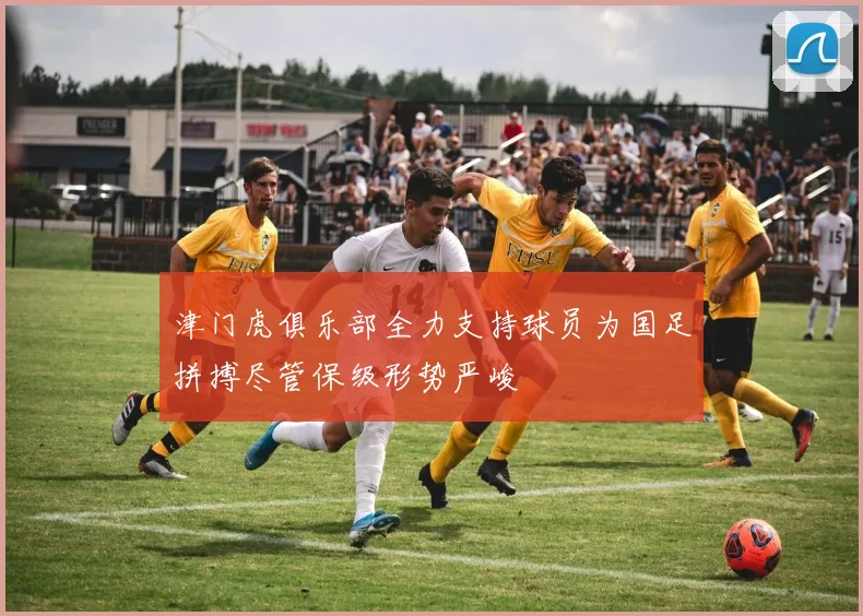 津门虎俱乐部全力支持球员为国足拼搏尽管保级形势严峻