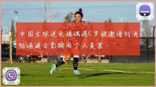 中国女球迷电梯偶遇C罗被邀请到消防通道合影瞬间令人羡慕