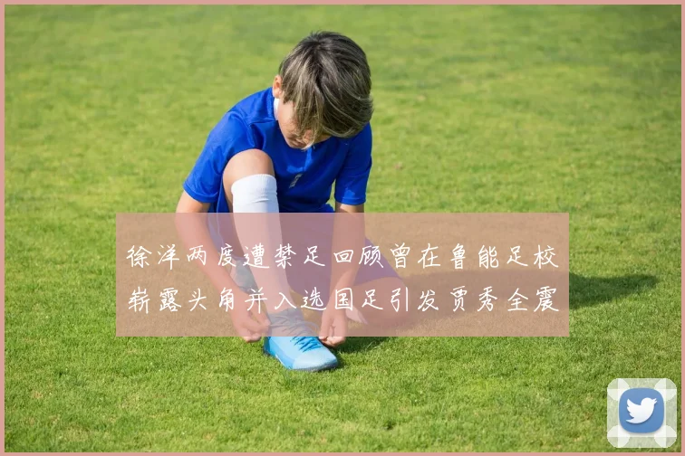 徐洋两度遭禁足回顾曾在鲁能足校崭露头角并入选国足引发贾秀全震惊