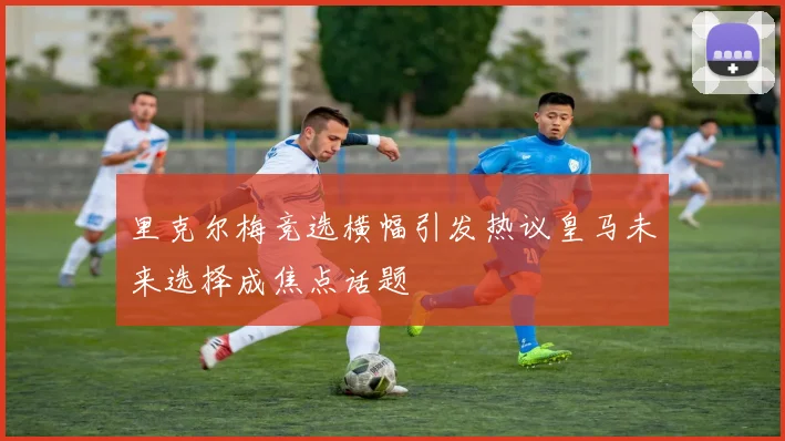 里克尔梅竞选横幅引发热议皇马未来选择成焦点话题