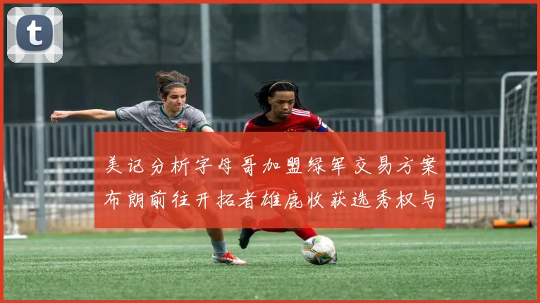 美记分析字母哥加盟绿军交易方案布朗前往开拓者雄鹿收获选秀权与年轻球员