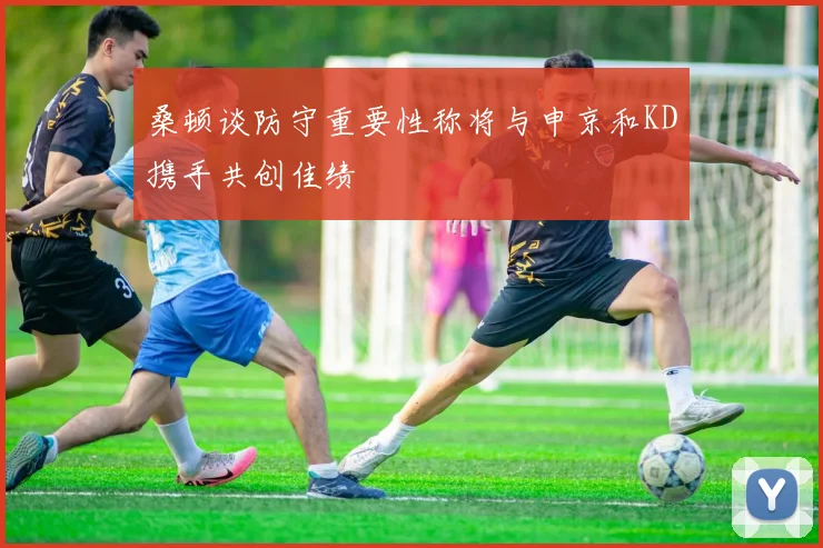 桑顿谈防守重要性称将与申京和KD携手共创佳绩