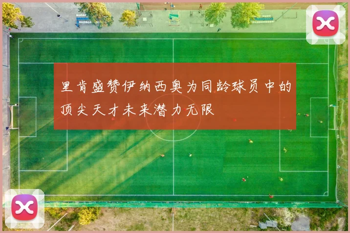 里肯盛赞伊纳西奥为同龄球员中的顶尖天才未来潜力无限