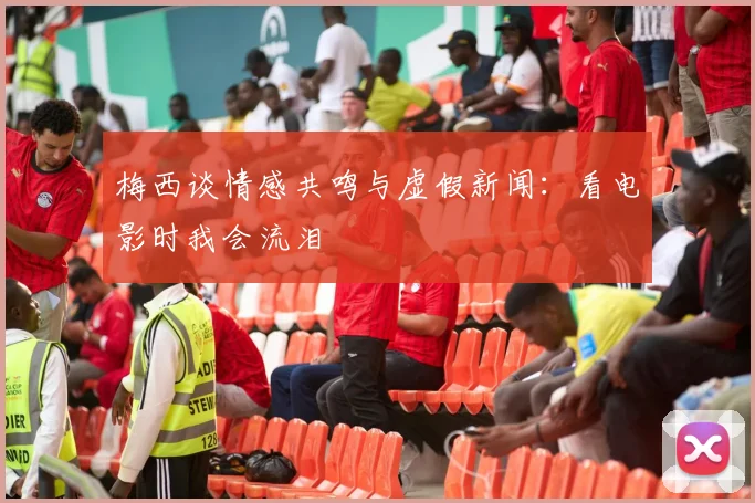 梅西谈情感共鸣与虚假新闻：看电影时我会流泪