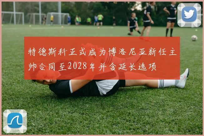 特德斯科正式成为博洛尼亚新任主帅合同至2028年并含延长选项