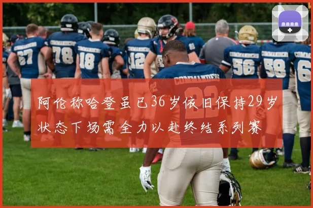 阿伦称哈登虽已36岁依旧保持29岁状态下场需全力以赴终结系列赛