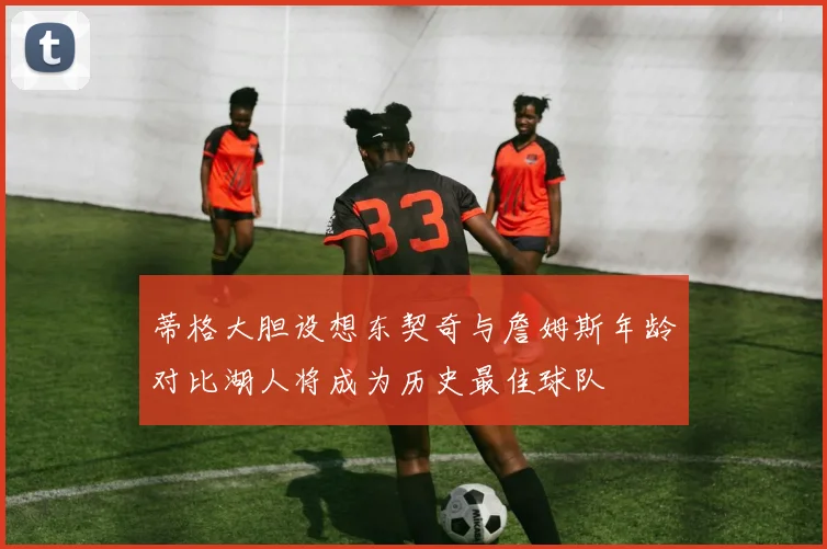 蒂格大胆设想东契奇与詹姆斯年龄对比湖人将成为历史最佳球队