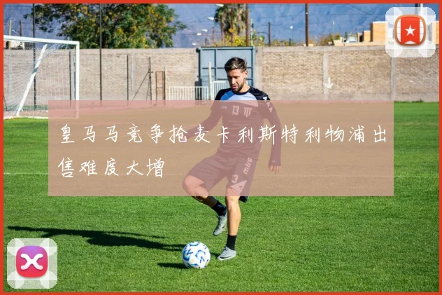 皇马马竞争抢麦卡利斯特利物浦出售难度大增