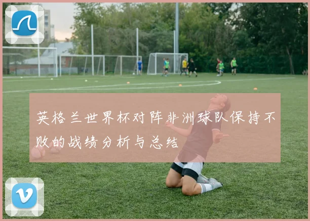 英格兰世界杯对阵非洲球队保持不败的战绩分析与总结
