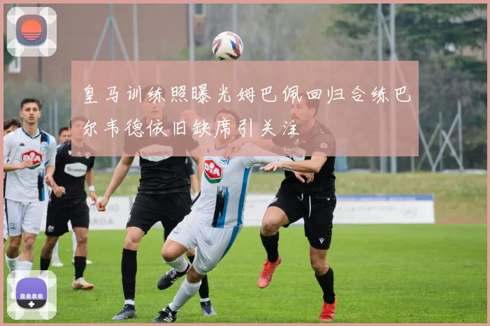 皇马训练照曝光姆巴佩回归合练巴尔韦德依旧缺席引关注