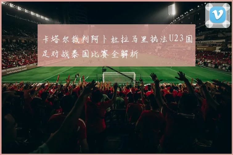 卡塔尔裁判阿卜杜拉马里执法U23国足对战泰国比赛全解析