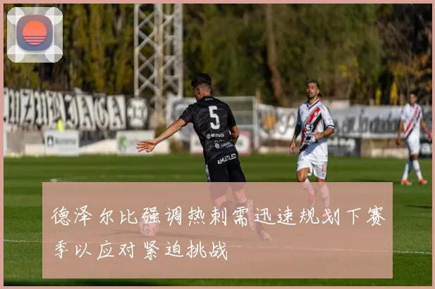 德泽尔比强调热刺需迅速规划下赛季以应对紧迫挑战