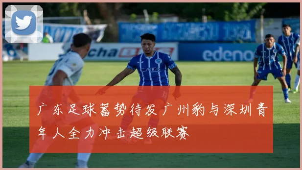 广东足球蓄势待发广州豹与深圳青年人全力冲击超级联赛