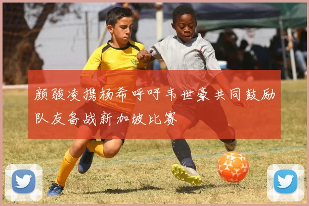 颜骏凌携杨希呼吁韦世豪共同鼓励队友备战新加坡比赛