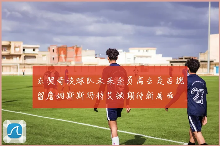 东契奇谈球队未来全员离去是否挽留詹姆斯斯玛特艾顿期待新局面