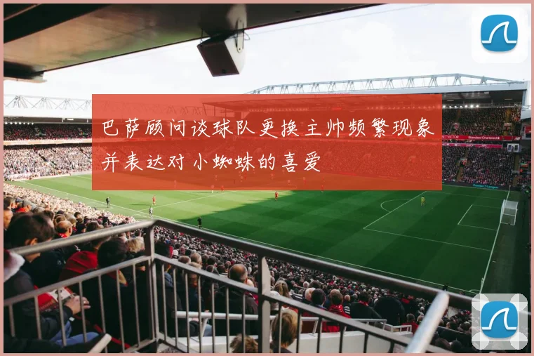巴萨顾问谈球队更换主帅频繁现象并表达对小蜘蛛的喜爱